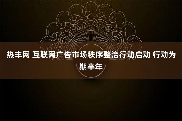 热丰网 互联网广告市场秩序整治行动启动 行动为期半年